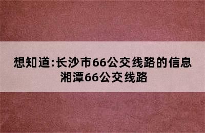 想知道:长沙市66公交线路的信息 湘潭66公交线路